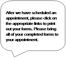 Rounded Rectangular Callout: After we have scheduled an appointment, please click on the appropriate links to print out your forms. Please bring all of your completed forms to your appointment.
